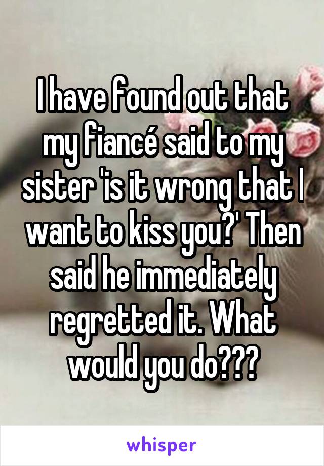 I have found out that my fiancé said to my sister 'is it wrong that I want to kiss you?' Then said he immediately regretted it. What would you do???