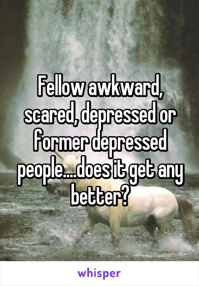 Fellow awkward, scared, depressed or former depressed people....does it get any better?