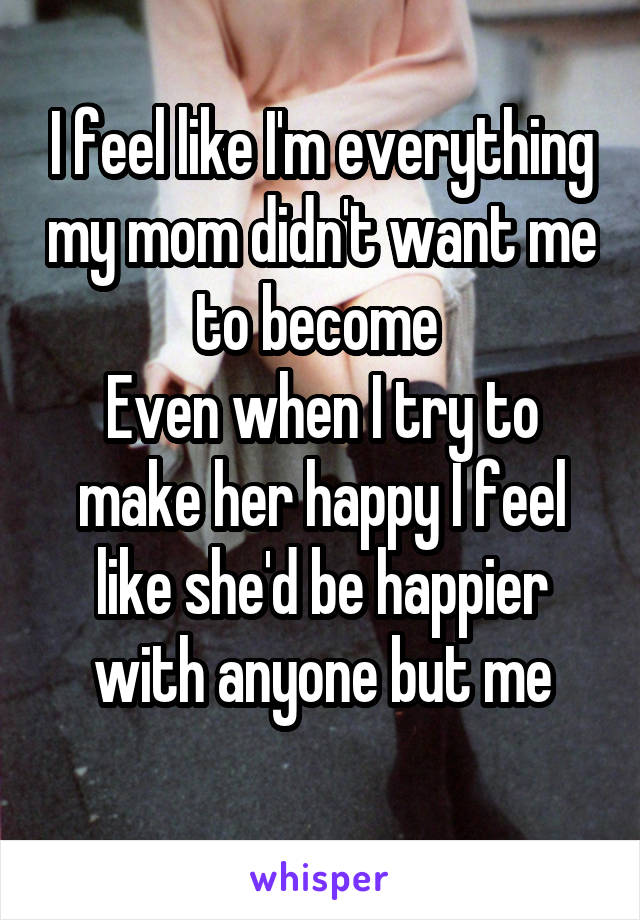 I feel like I'm everything my mom didn't want me to become 
Even when I try to make her happy I feel like she'd be happier with anyone but me

