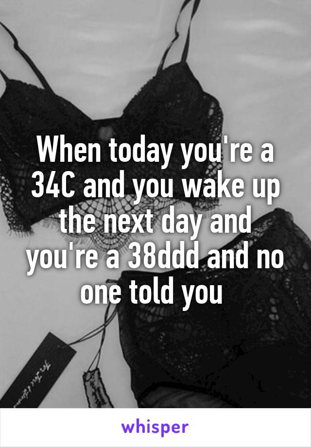 When today you're a 34C and you wake up the next day and you're a 38ddd and no one told you 