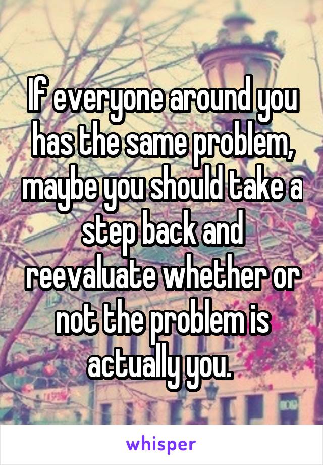If everyone around you has the same problem, maybe you should take a step back and reevaluate whether or not the problem is actually you. 