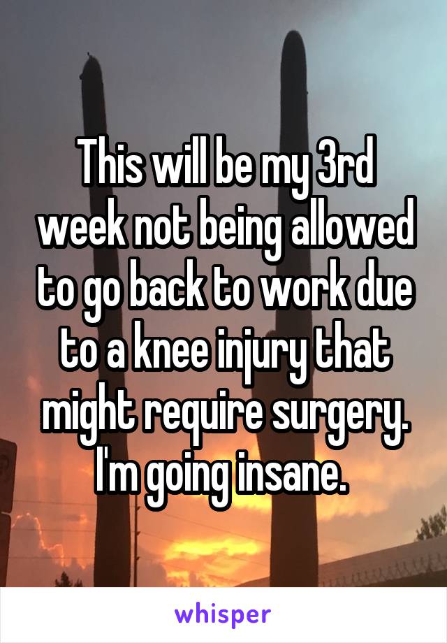 This will be my 3rd week not being allowed to go back to work due to a knee injury that might require surgery. I'm going insane. 