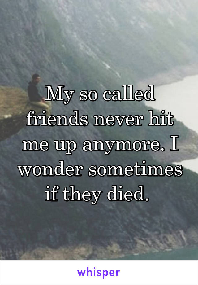 My so called friends never hit me up anymore. I wonder sometimes if they died. 