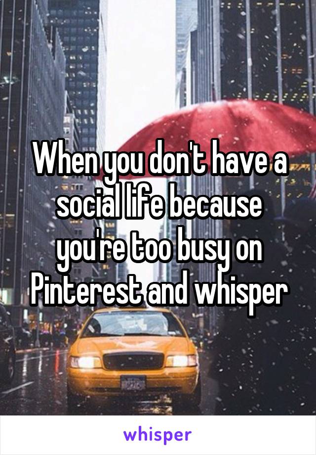 When you don't have a social life because you're too busy on Pinterest and whisper