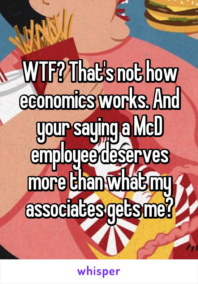 WTF? That's not how economics works. And your saying a McD employee deserves more than what my associates gets me?