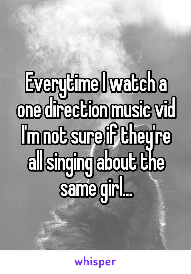 Everytime I watch a one direction music vid I'm not sure if they're all singing about the same girl...