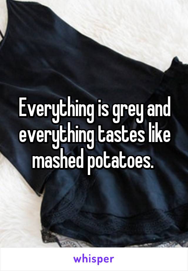 Everything is grey and everything tastes like mashed potatoes. 