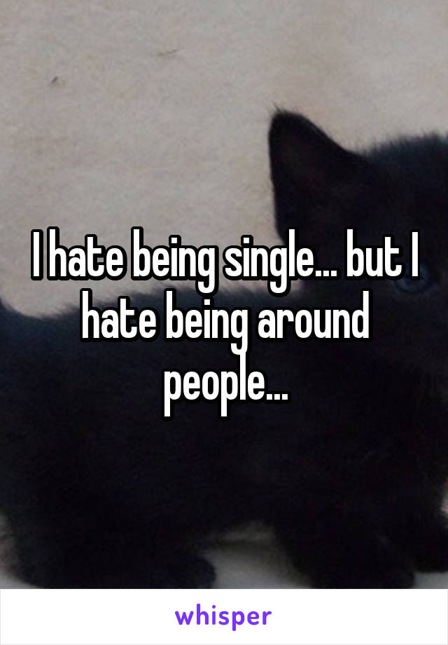 I hate being single... but I hate being around people...