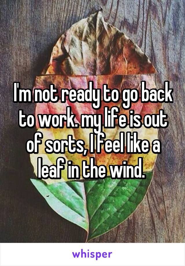 I'm not ready to go back to work. my life is out of sorts, I feel like a leaf in the wind. 