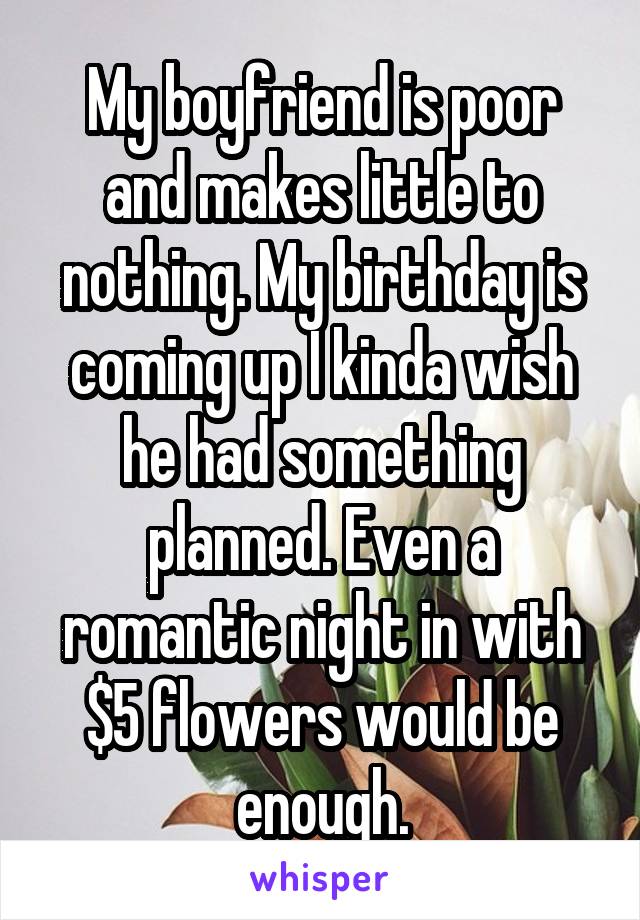 My boyfriend is poor and makes little to nothing. My birthday is coming up I kinda wish he had something planned. Even a romantic night in with $5 flowers would be enough.