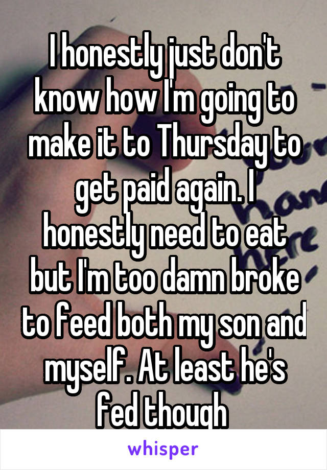 I honestly just don't know how I'm going to make it to Thursday to get paid again. I honestly need to eat but I'm too damn broke to feed both my son and myself. At least he's fed though 