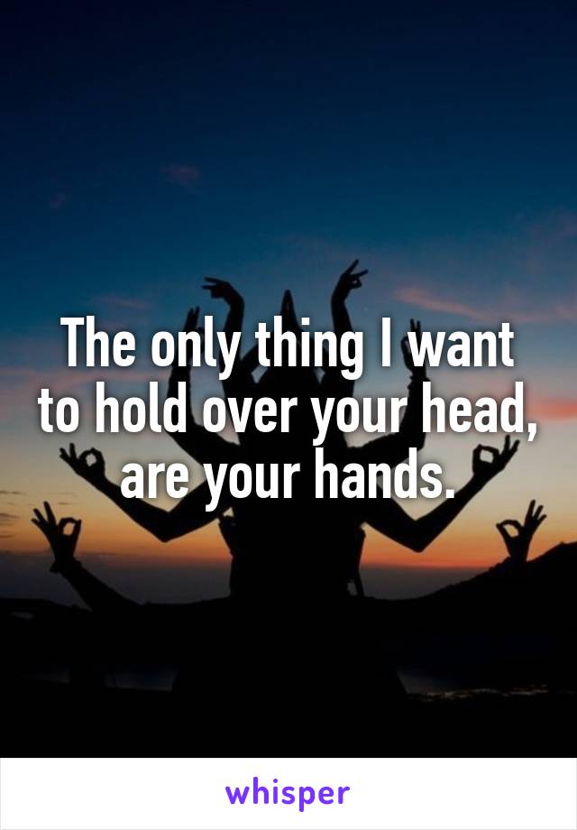 The only thing I want to hold over your head, are your hands.