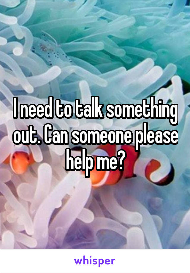 I need to talk something out. Can someone please help me?