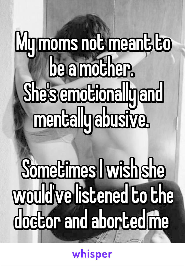 My moms not meant to be a mother. 
She's emotionally and mentally abusive. 

Sometimes I wish she would've listened to the doctor and aborted me 