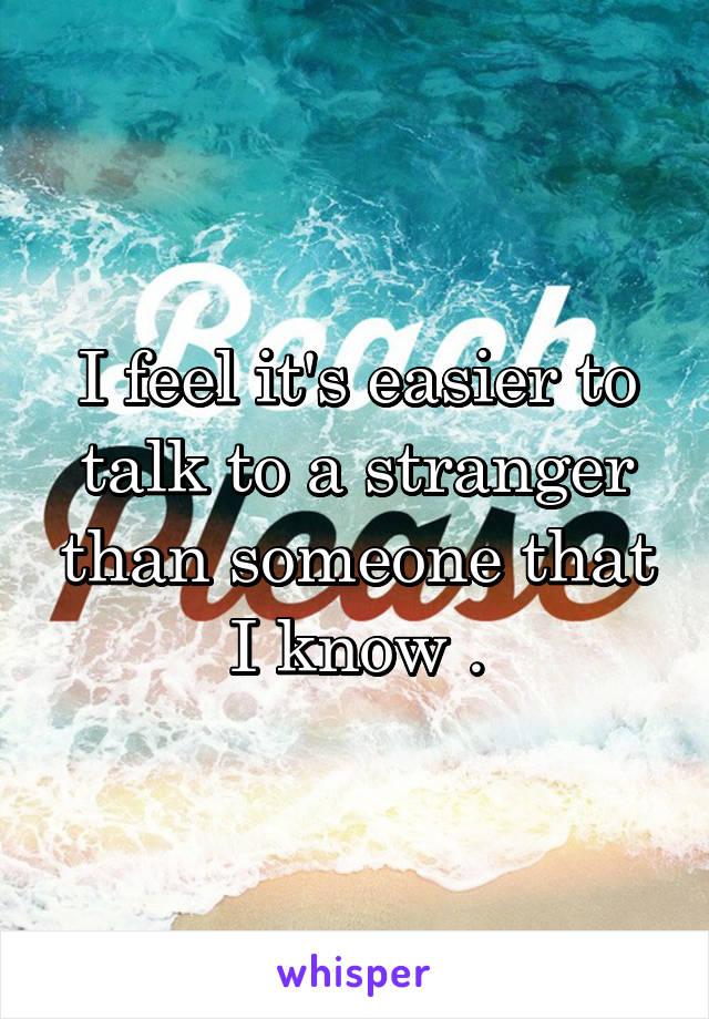 I feel it's easier to talk to a stranger than someone that I know .