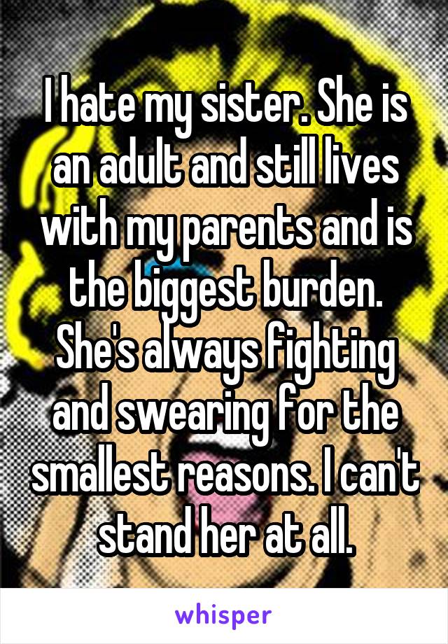 I hate my sister. She is an adult and still lives with my parents and is the biggest burden. She's always fighting and swearing for the smallest reasons. I can't stand her at all.
