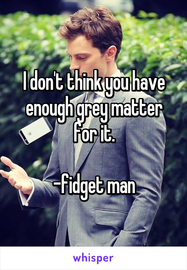 I don't think you have enough grey matter for it.

-fidget man