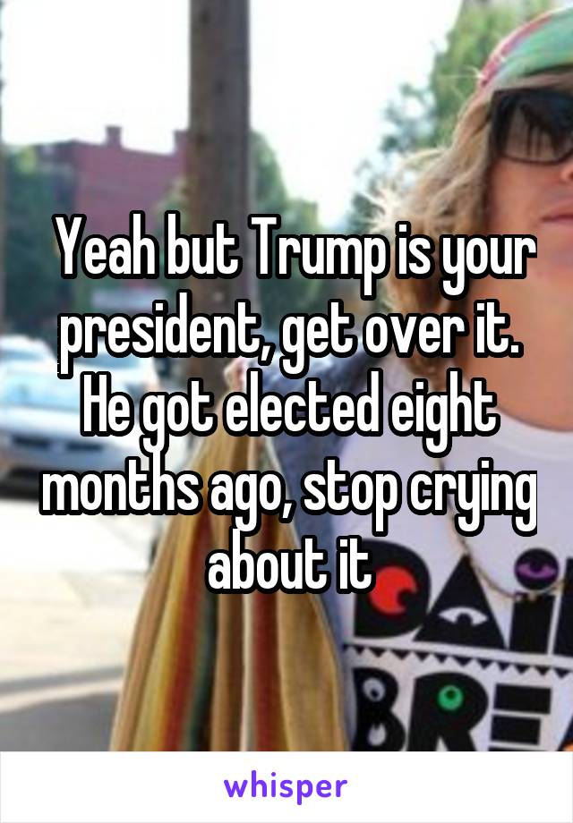  Yeah but Trump is your president, get over it. He got elected eight months ago, stop crying about it