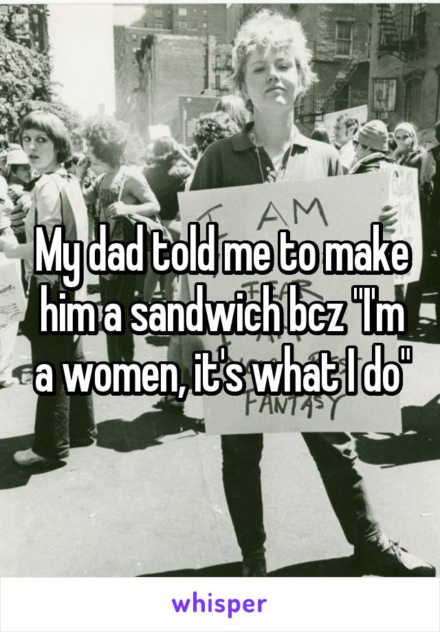 My dad told me to make him a sandwich bcz "I'm a women, it's what I do"