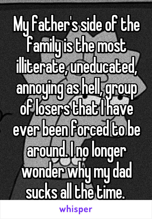 My father's side of the family is the most illiterate, uneducated, annoying as hell, group of losers that I have ever been forced to be around. I no longer wonder why my dad sucks all the time. 