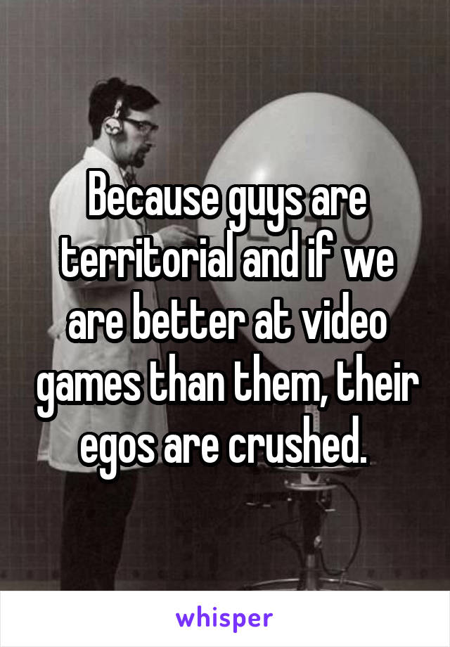 Because guys are territorial and if we are better at video games than them, their egos are crushed. 