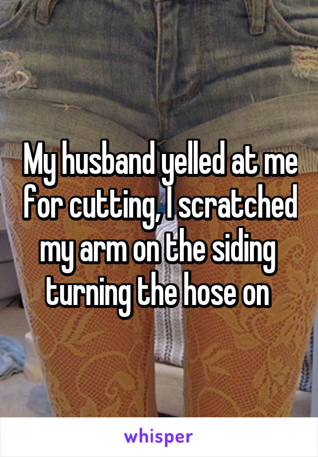 My husband yelled at me for cutting, I scratched my arm on the siding  turning the hose on 