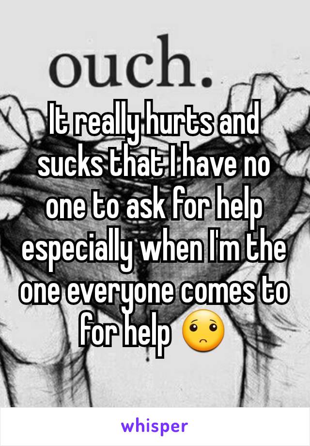 It really hurts and sucks that I have no one to ask for help especially when I'm the one everyone comes to for help 🙁
