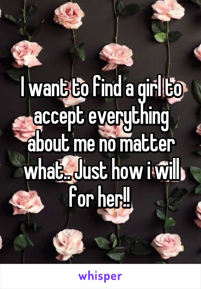 I want to find a girl to accept everything about me no matter what.. Just how i will for her!! 