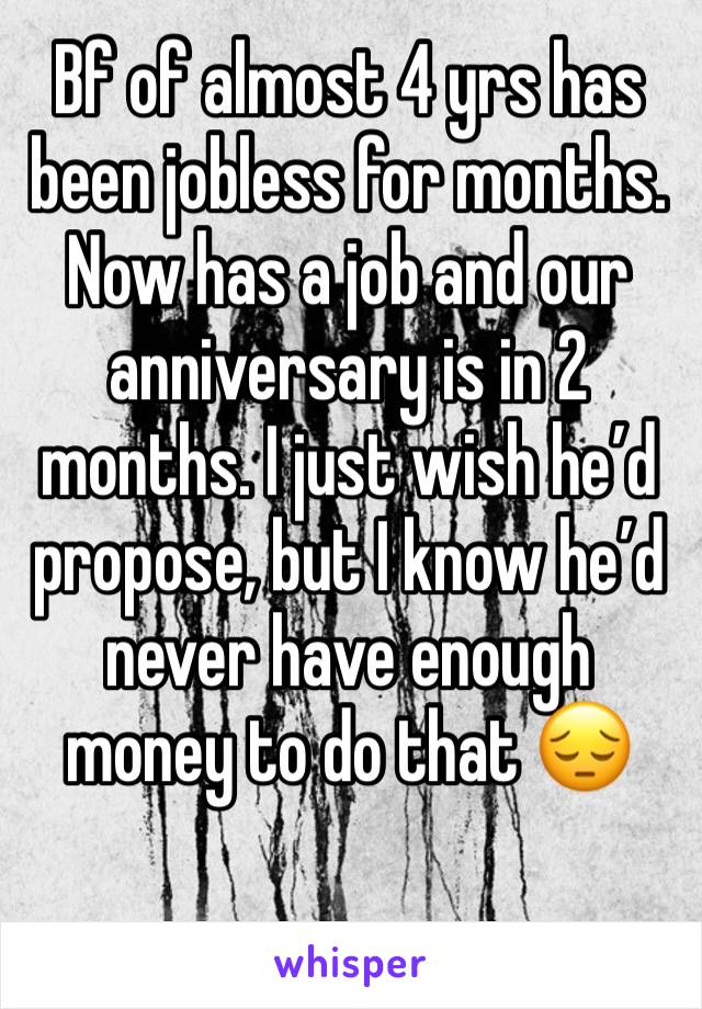 Bf of almost 4 yrs has been jobless for months. Now has a job and our anniversary is in 2 months. I just wish he’d propose, but I know he’d never have enough money to do that 😔