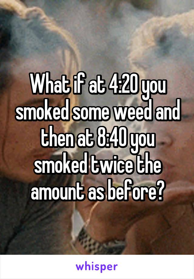 What if at 4:20 you smoked some weed and then at 8:40 you smoked twice the amount as before?