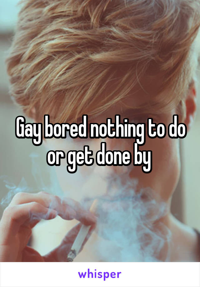 Gay bored nothing to do or get done by 