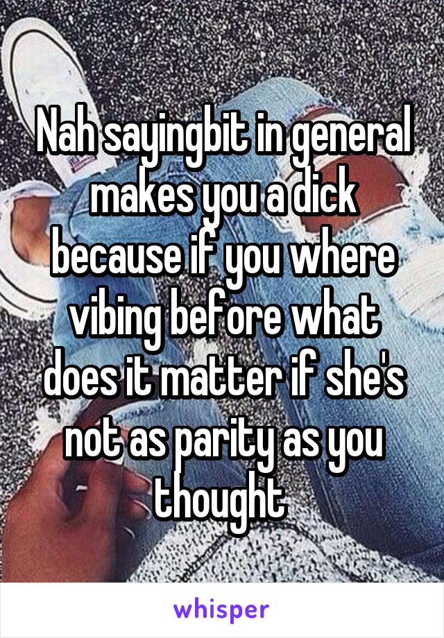 Nah sayingbit in general makes you a dick because if you where vibing before what does it matter if she's not as parity as you thought 