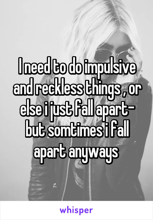 I need to do impulsive and reckless things , or else i just fall apart- but somtimes i fall apart anyways 