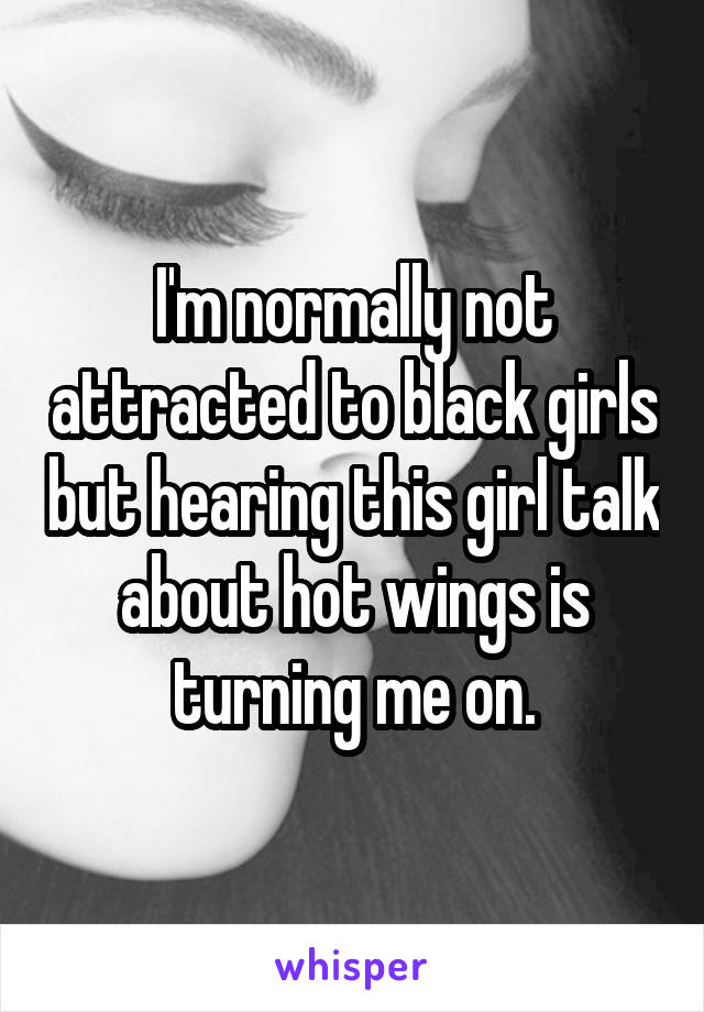 I'm normally not attracted to black girls but hearing this girl talk about hot wings is turning me on.