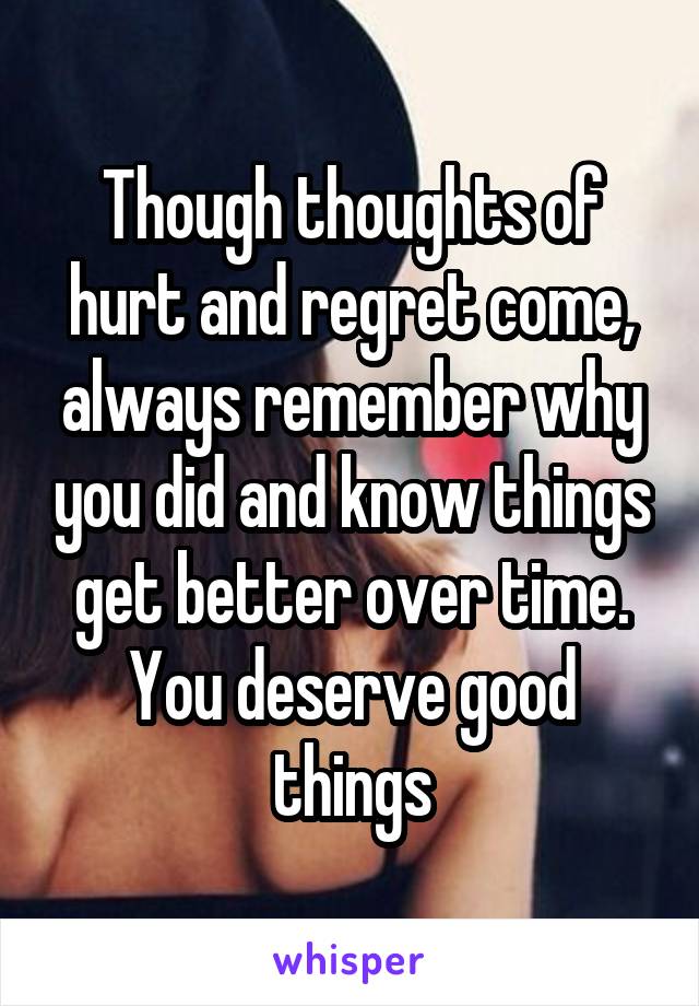 Though thoughts of hurt and regret come, always remember why you did and know things get better over time. You deserve good things