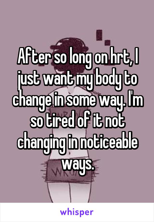 After so long on hrt, I just want my body to change in some way. I'm so tired of it not changing in noticeable ways.