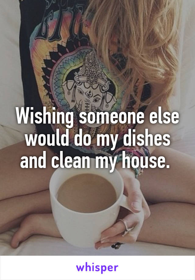 Wishing someone else would do my dishes and clean my house. 