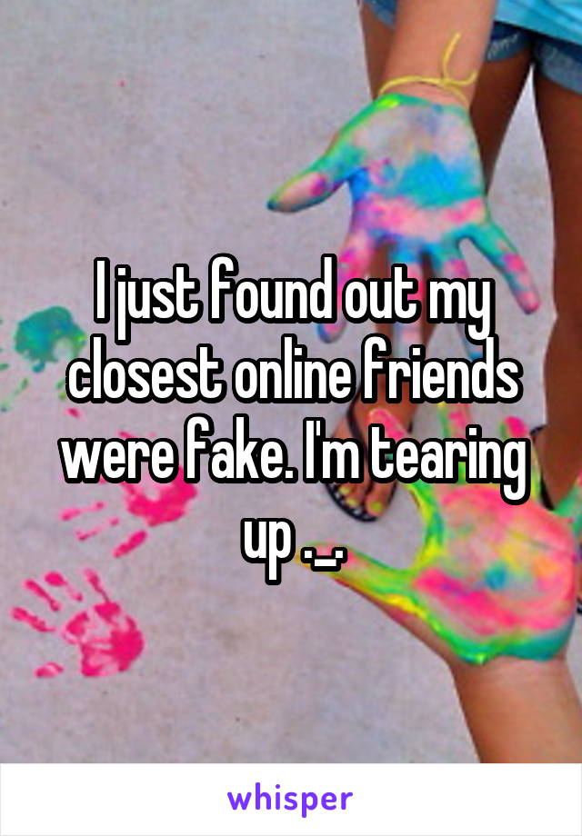 I just found out my closest online friends were fake. I'm tearing up ._.