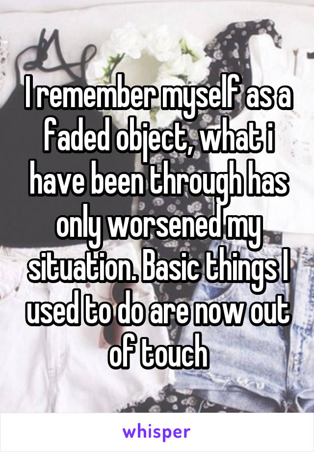 I remember myself as a faded object, what i have been through has only worsened my situation. Basic things I used to do are now out of touch
