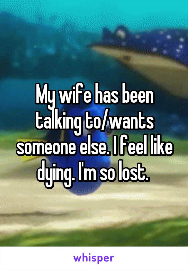 My wife has been talking to/wants someone else. I feel like dying. I'm so lost. 