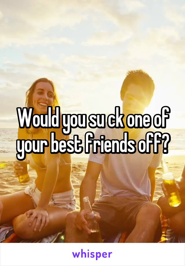 Would you su ck one of your best friends off?