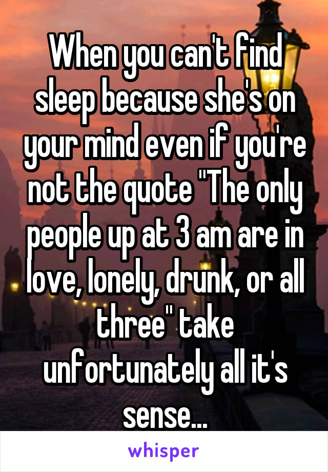 When you can't find sleep because she's on your mind even if you're not the quote "The only people up at 3 am are in love, lonely, drunk, or all three" take unfortunately all it's sense...