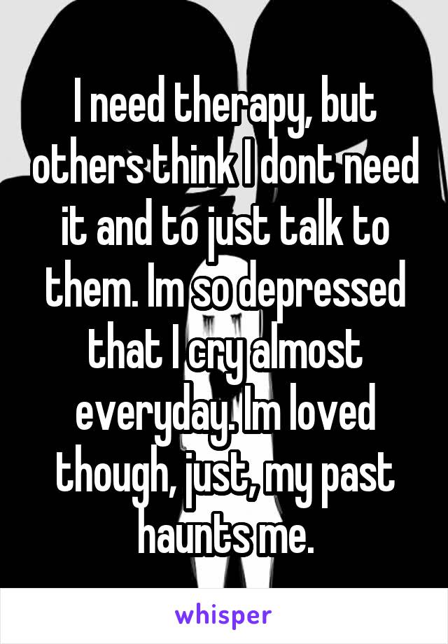 I need therapy, but others think I dont need it and to just talk to them. Im so depressed that I cry almost everyday. Im loved though, just, my past haunts me.