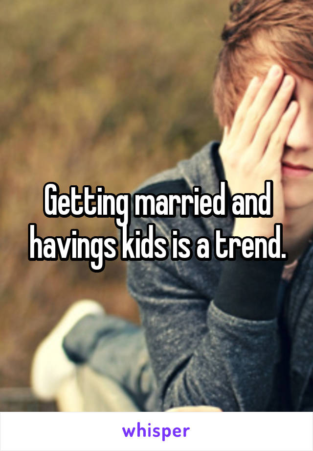 Getting married and havings kids is a trend.