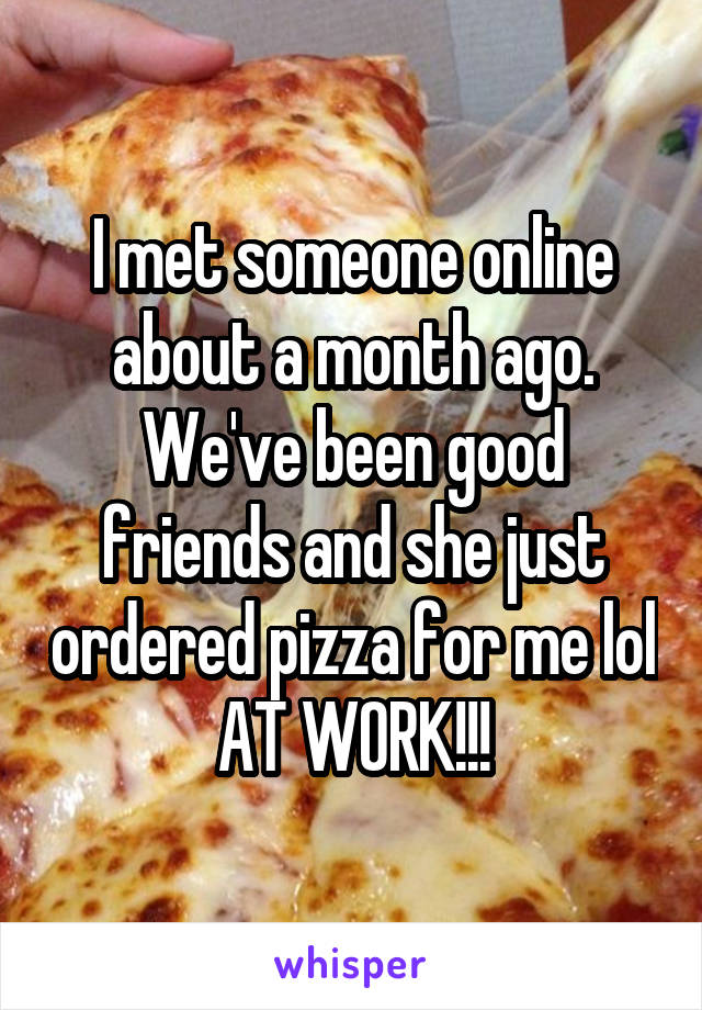 I met someone online about a month ago. We've been good friends and she just ordered pizza for me lol AT WORK!!!