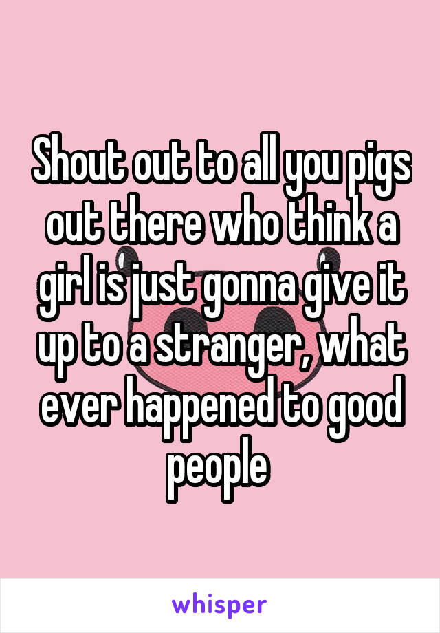 Shout out to all you pigs out there who think a girl is just gonna give it up to a stranger, what ever happened to good people 
