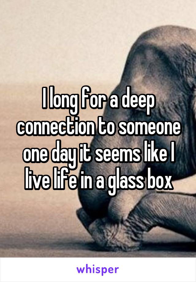 I long for a deep connection to someone one day it seems like I live life in a glass box