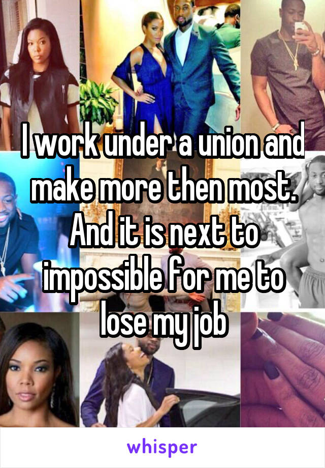 I work under a union and make more then most. And it is next to impossible for me to lose my job