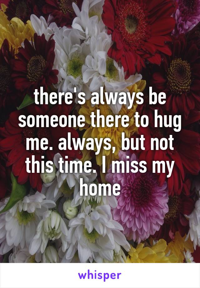 there's always be someone there to hug me. always, but not this time. I miss my home