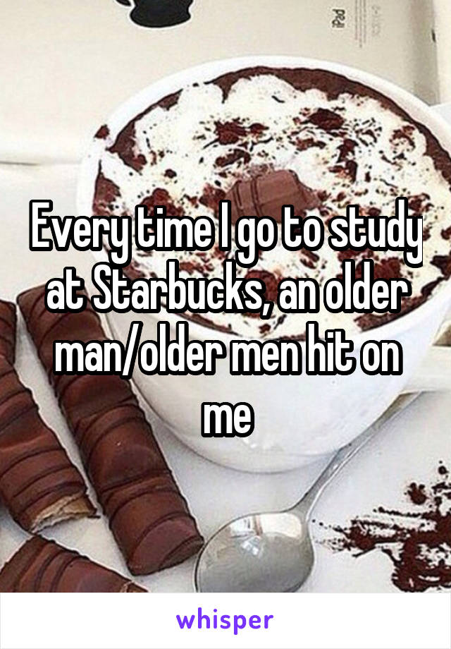 Every time I go to study at Starbucks, an older man/older men hit on me